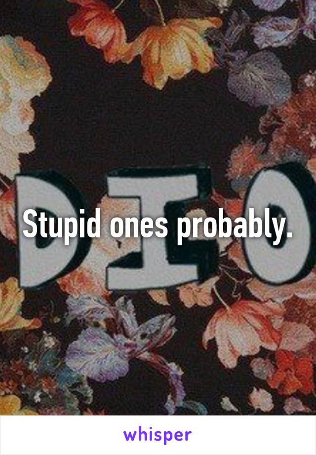 Stupid ones probably.