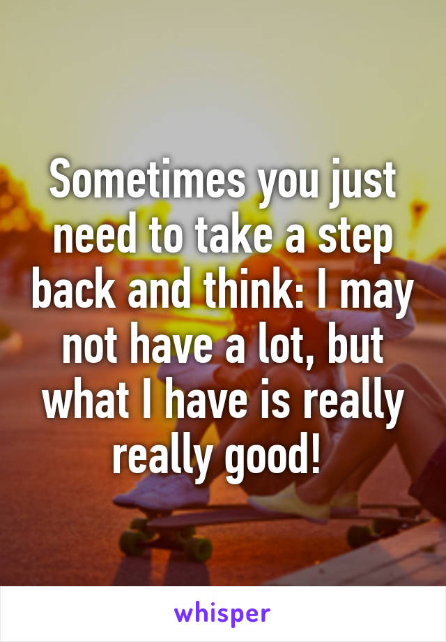 Sometimes you just need to take a step back and think: I may not have a lot, but what I have is really really good! 