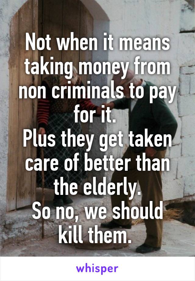 Not when it means taking money from non criminals to pay for it. 
Plus they get taken care of better than the elderly.
So no, we should kill them. 