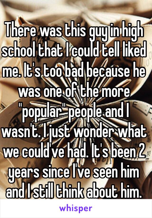 There was this guy in high school that I could tell liked me. It's too bad because he was one of the more "popular" people and I wasn't. I just wonder what we could've had. It's been 2 years since I've seen him and I still think about him.