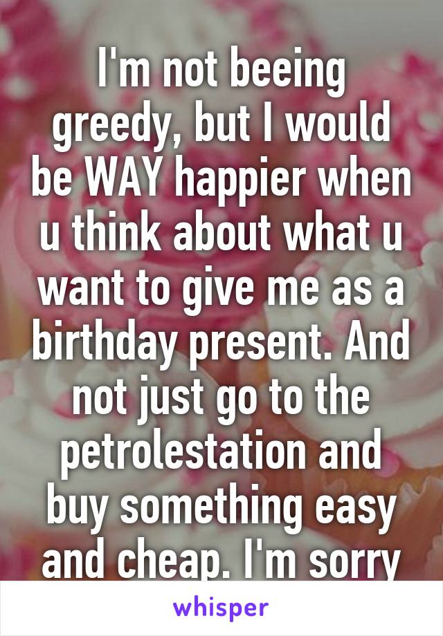 I'm not beeing greedy, but I would be WAY happier when u think about what u want to give me as a birthday present. And not just go to the petrolestation and buy something easy and cheap. I'm sorry