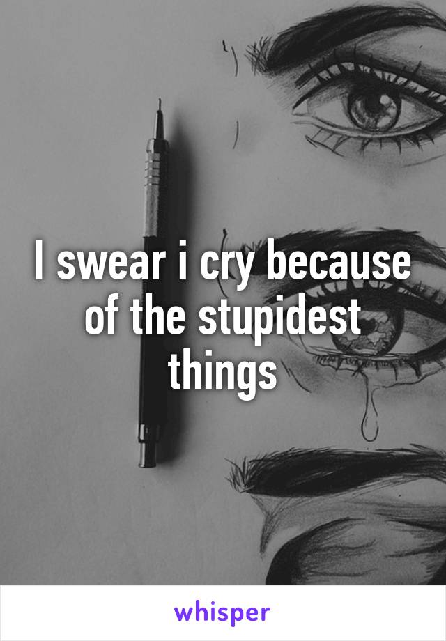 I swear i cry because of the stupidest things