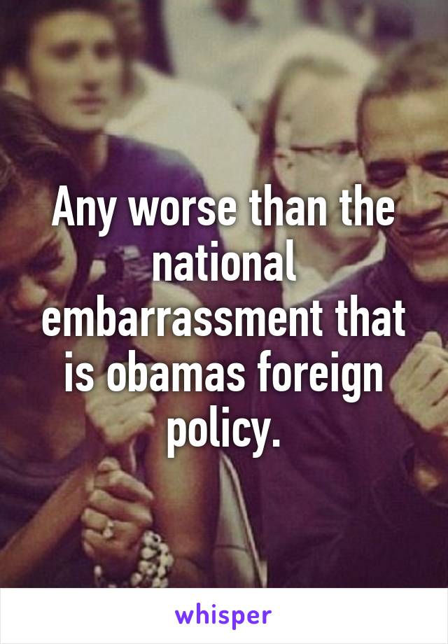 Any worse than the national embarrassment that is obamas foreign policy.