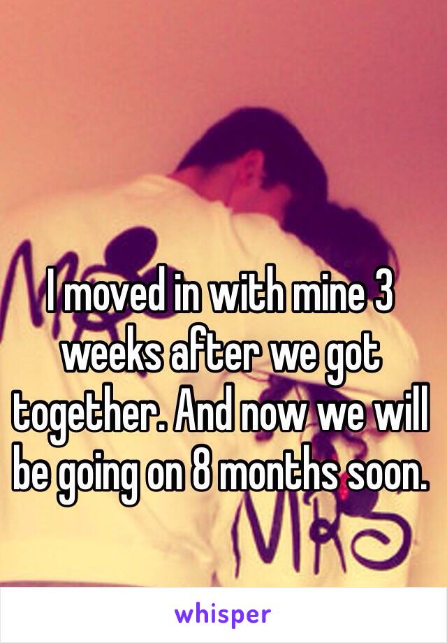 I moved in with mine 3 weeks after we got together. And now we will be going on 8 months soon.