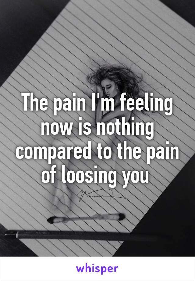 The pain I'm feeling now is nothing compared to the pain of loosing you 