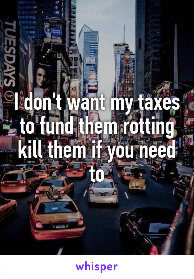 I don't want my taxes to fund them rotting kill them if you need to