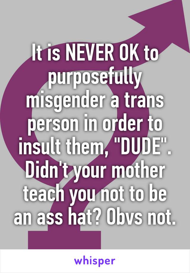 It is NEVER OK to purposefully misgender a trans person in order to insult them, "DUDE". Didn't your mother teach you not to be an ass hat? Obvs not.