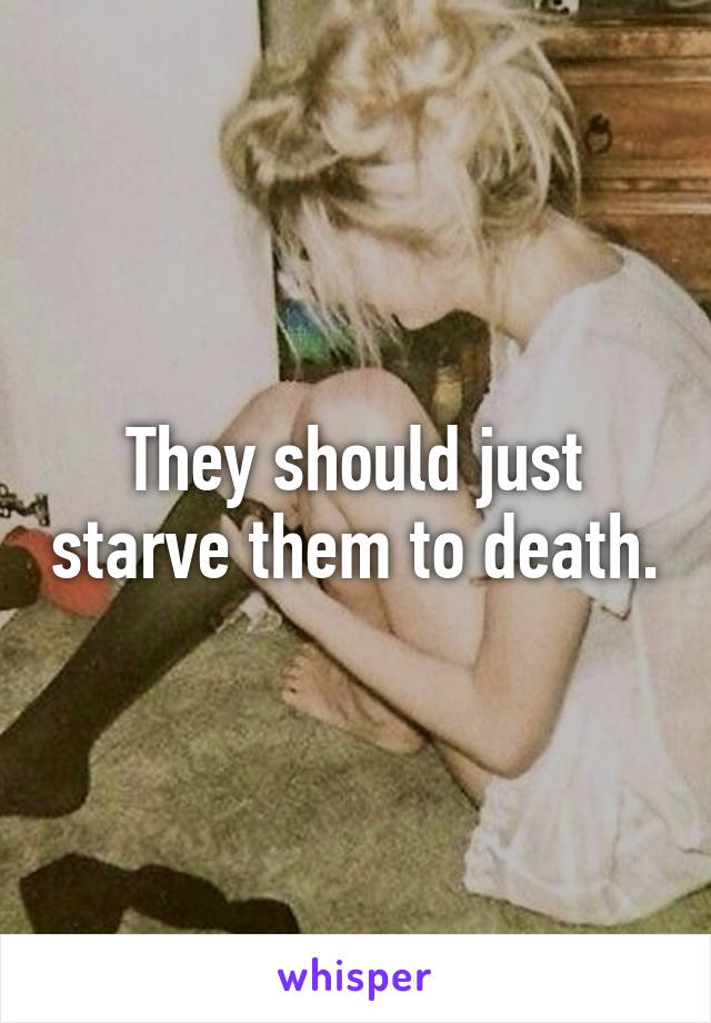 They should just starve them to death.