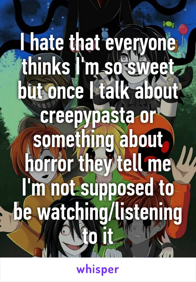 I hate that everyone thinks I'm so sweet but once I talk about creepypasta or something about horror they tell me I'm not supposed to be watching/listening to it