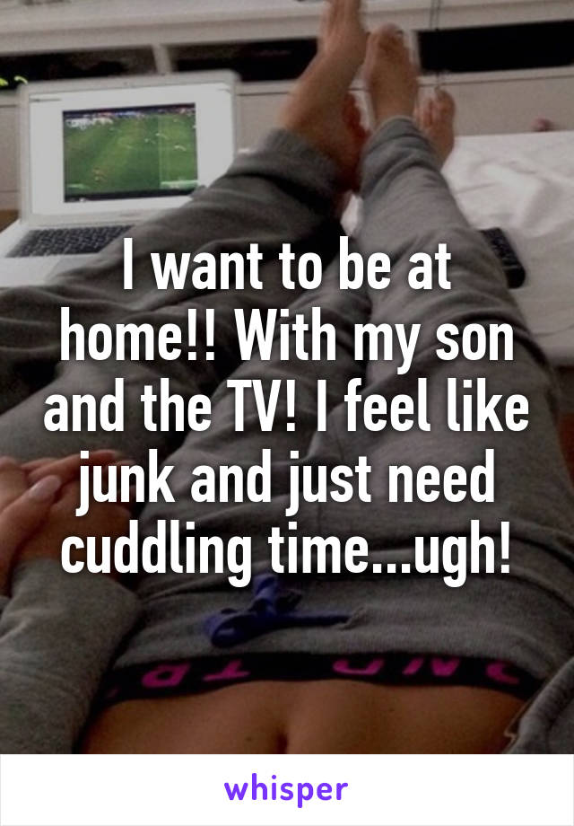 I want to be at home!! With my son and the TV! I feel like junk and just need cuddling time...ugh!