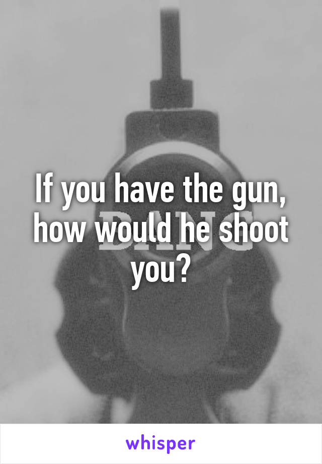 If you have the gun, how would he shoot you?