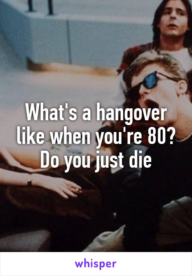 What's a hangover like when you're 80? Do you just die