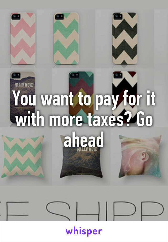 You want to pay for it with more taxes? Go ahead