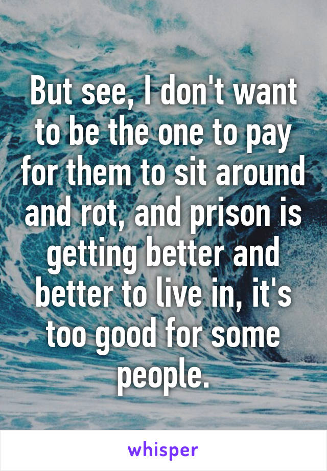 But see, I don't want to be the one to pay for them to sit around and rot, and prison is getting better and better to live in, it's too good for some people.