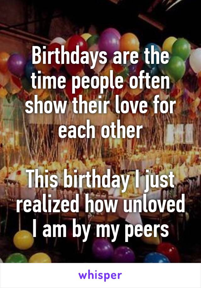 Birthdays are the time people often show their love for each other

This birthday I just realized how unloved I am by my peers