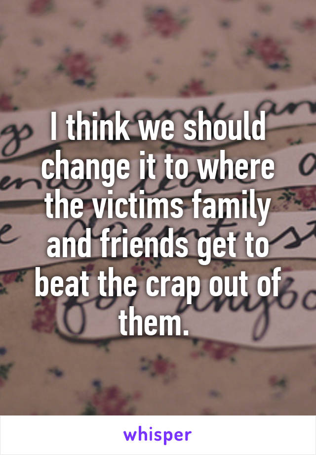 I think we should change it to where the victims family and friends get to beat the crap out of them. 