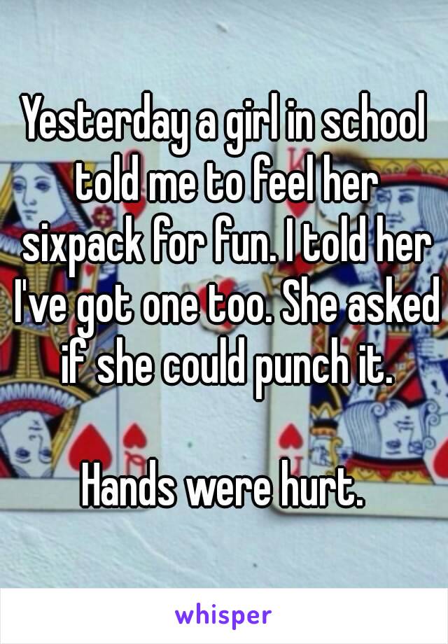 Yesterday a girl in school told me to feel her sixpack for fun. I told her I've got one too. She asked if she could punch it.

Hands were hurt.