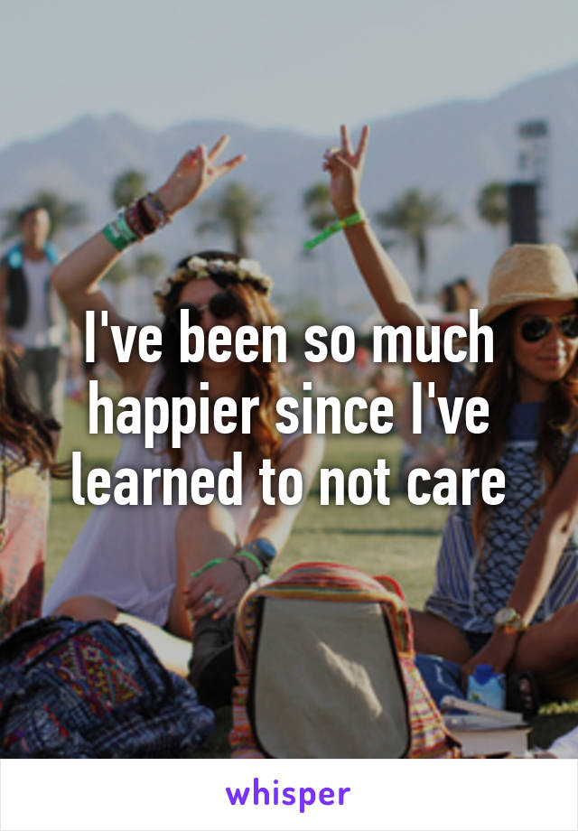 I've been so much happier since I've learned to not care