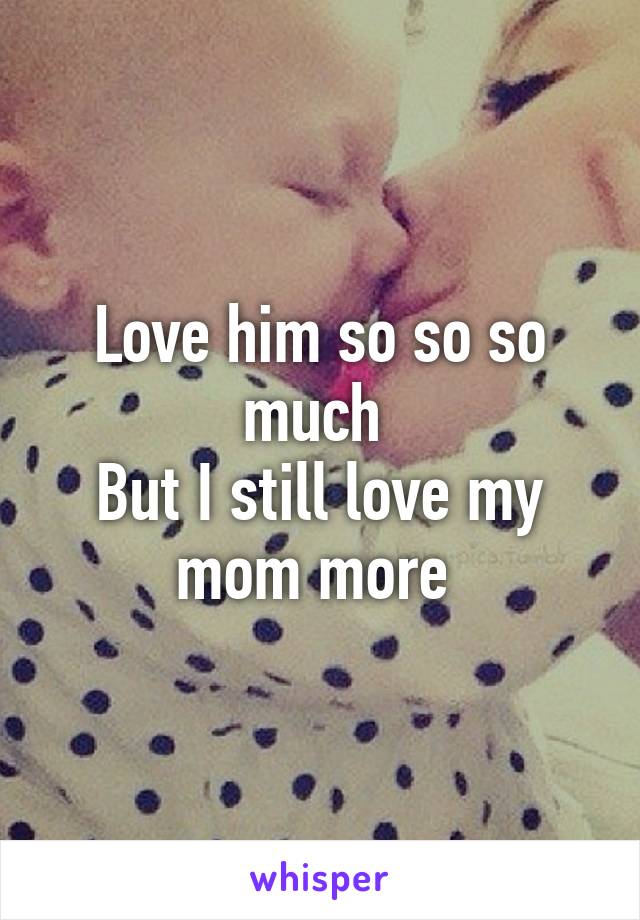 Love him so so so much 
But I still love my mom more 