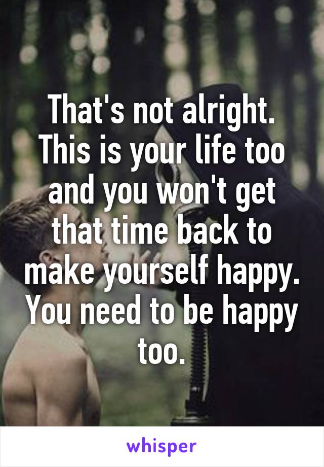 That's not alright. This is your life too and you won't get that time back to make yourself happy. You need to be happy too.