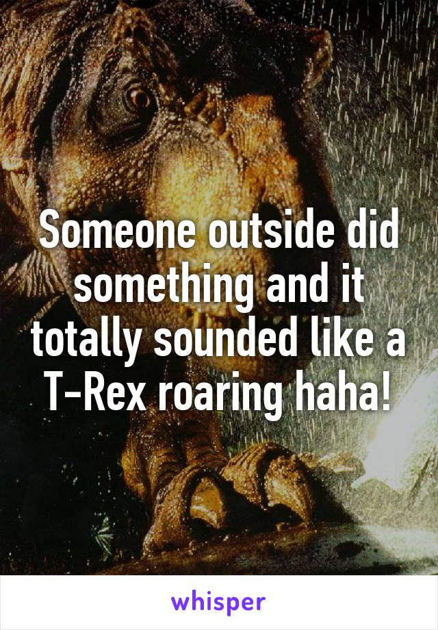 Someone outside did something and it totally sounded like a T-Rex roaring haha!