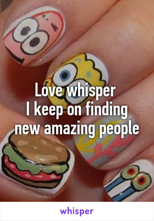 Love whisper 
I keep on finding new amazing people