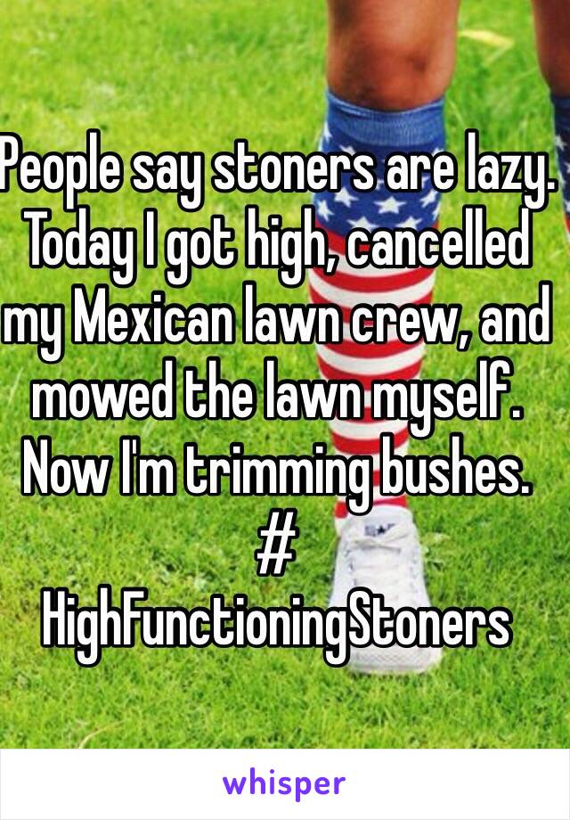 People say stoners are lazy. 
Today I got high, cancelled my Mexican lawn crew, and mowed the lawn myself. 
Now I'm trimming bushes. 
#
HighFunctioningStoners