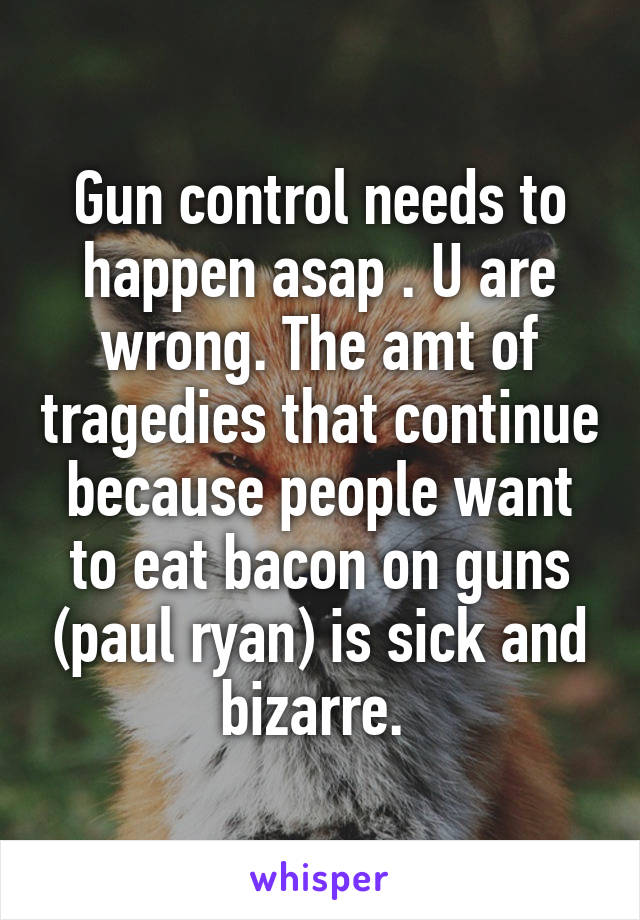 Gun control needs to happen asap . U are wrong. The amt of tragedies that continue because people want to eat bacon on guns (paul ryan) is sick and bizarre. 