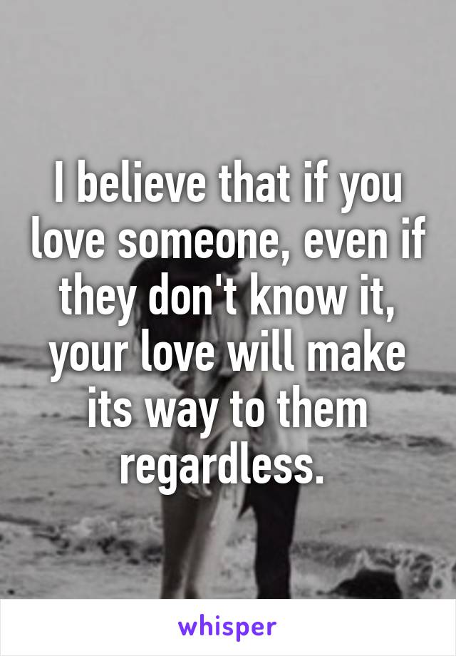 I believe that if you love someone, even if they don't know it, your love will make its way to them regardless. 