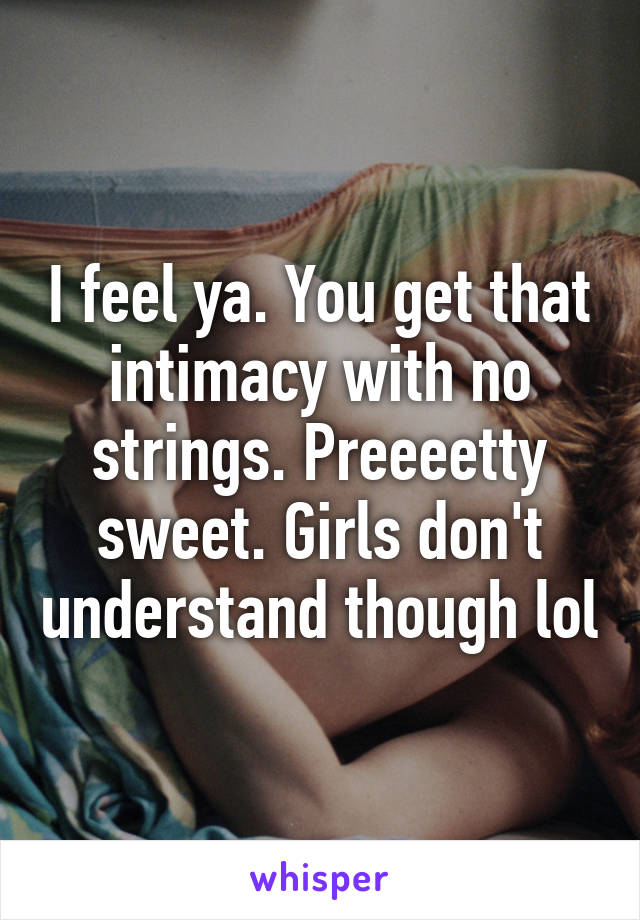 I feel ya. You get that intimacy with no strings. Preeeetty sweet. Girls don't understand though lol