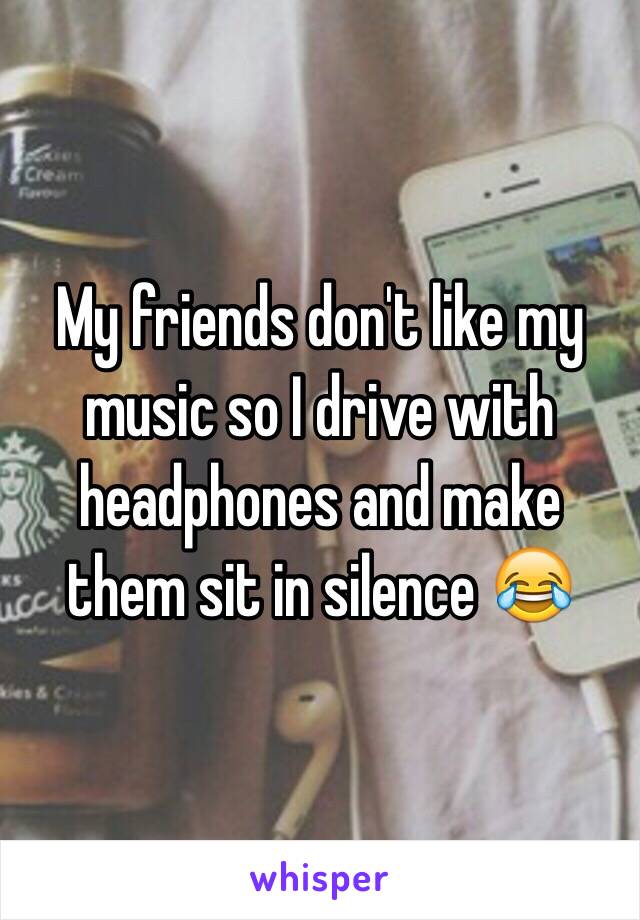 My friends don't like my music so I drive with headphones and make them sit in silence 😂