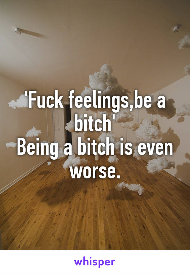 'Fuck feelings,be a bitch'
Being a bitch is even worse.