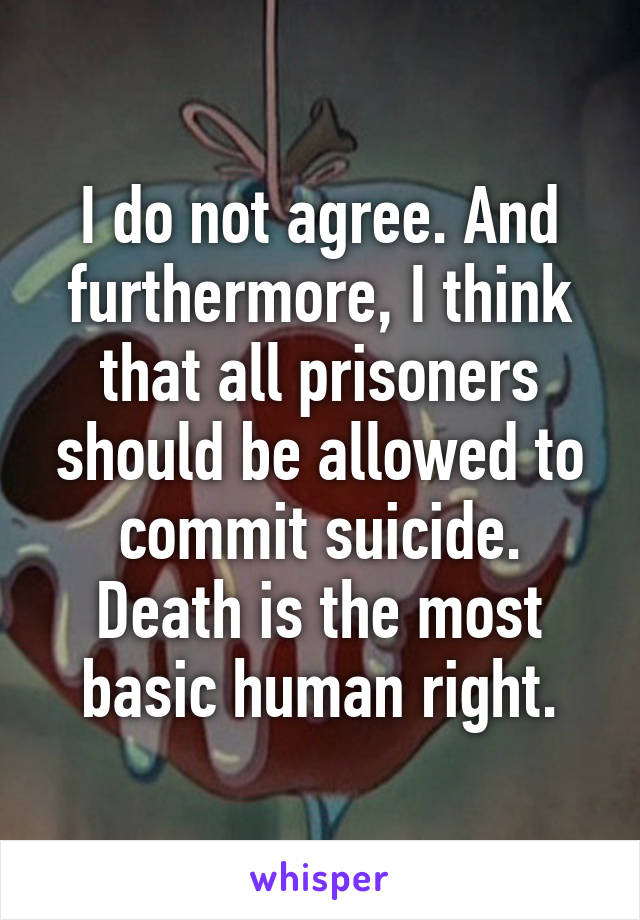 I do not agree. And furthermore, I think that all prisoners should be allowed to commit suicide. Death is the most basic human right.