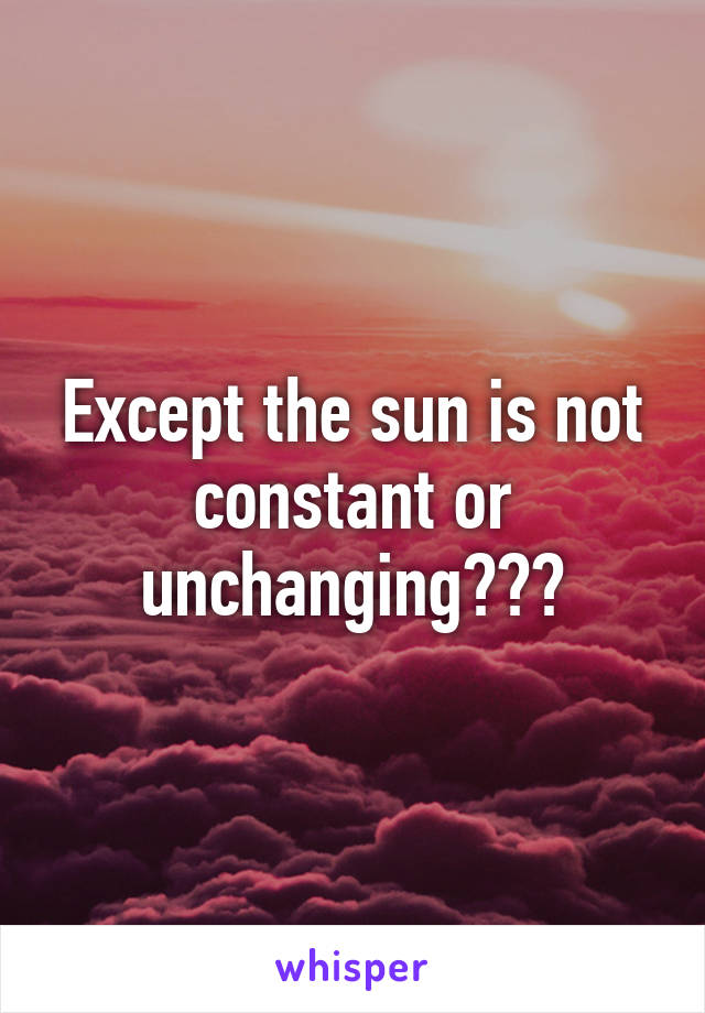 Except the sun is not constant or unchanging???