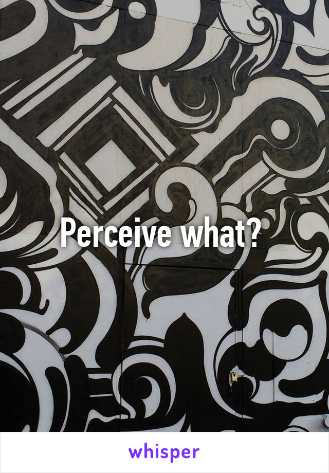 Perceive what? 