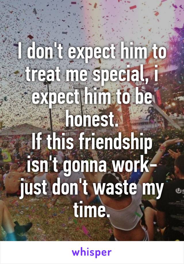 I don't expect him to treat me special, i expect him to be honest.
If this friendship isn't gonna work- just don't waste my time.