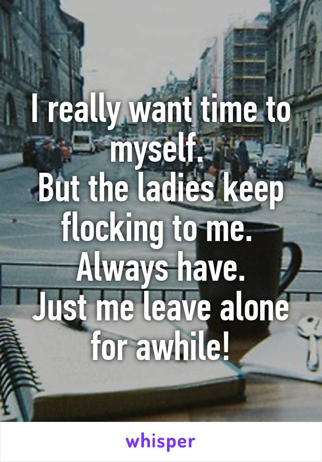 I really want time to myself. 
But the ladies keep flocking to me. 
Always have.
Just me leave alone for awhile!