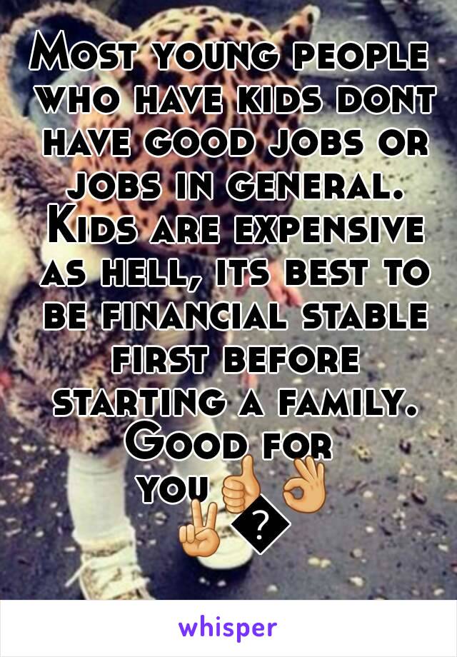 Most young people who have kids dont have good jobs or jobs in general. Kids are expensive as hell, its best to be financial stable first before starting a family.
Good for you👍👌✌👋