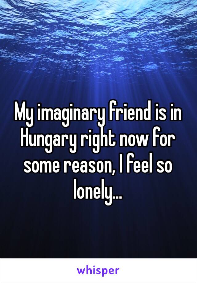 My imaginary friend is in Hungary right now for some reason, I feel so lonely...