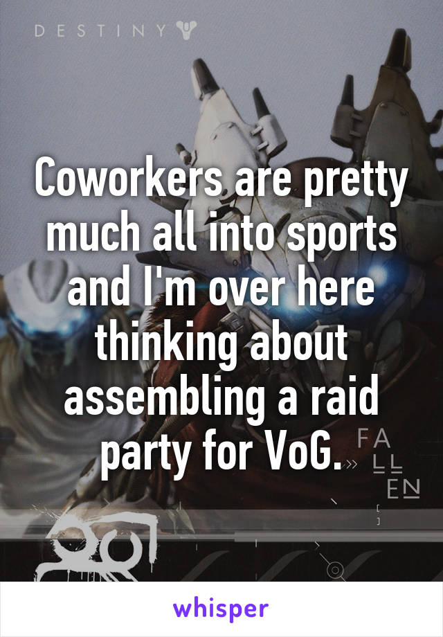 Coworkers are pretty much all into sports and I'm over here thinking about assembling a raid party for VoG.