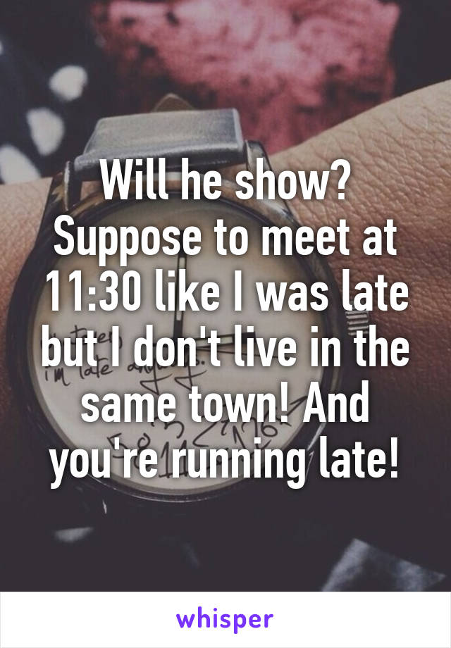 Will he show? Suppose to meet at 11:30 like I was late but I don't live in the same town! And you're running late!