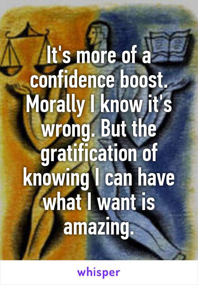 It's more of a confidence boost. Morally I know it's wrong. But the gratification of knowing I can have what I want is amazing.