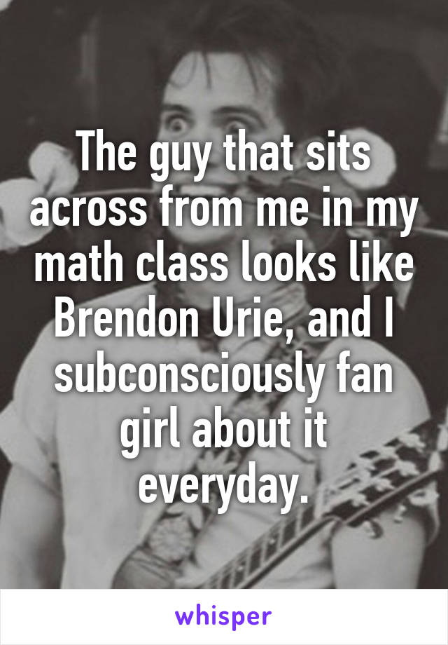 The guy that sits across from me in my math class looks like Brendon Urie, and I subconsciously fan girl about it everyday.