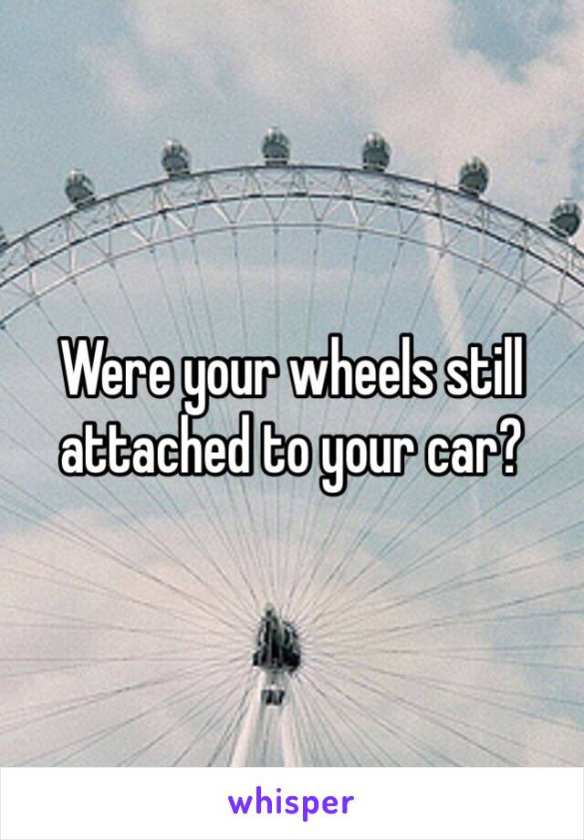 Were your wheels still attached to your car?