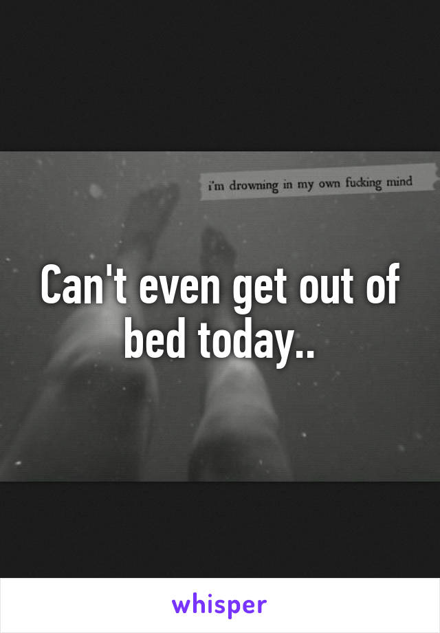 Can't even get out of bed today..