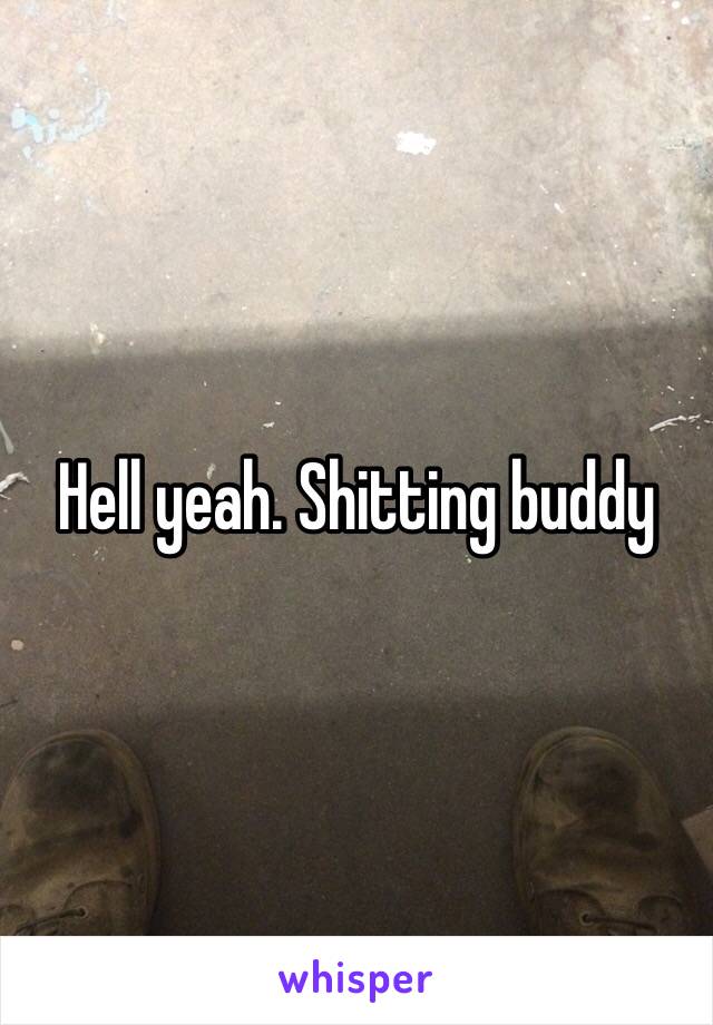 Hell yeah. Shitting buddy 