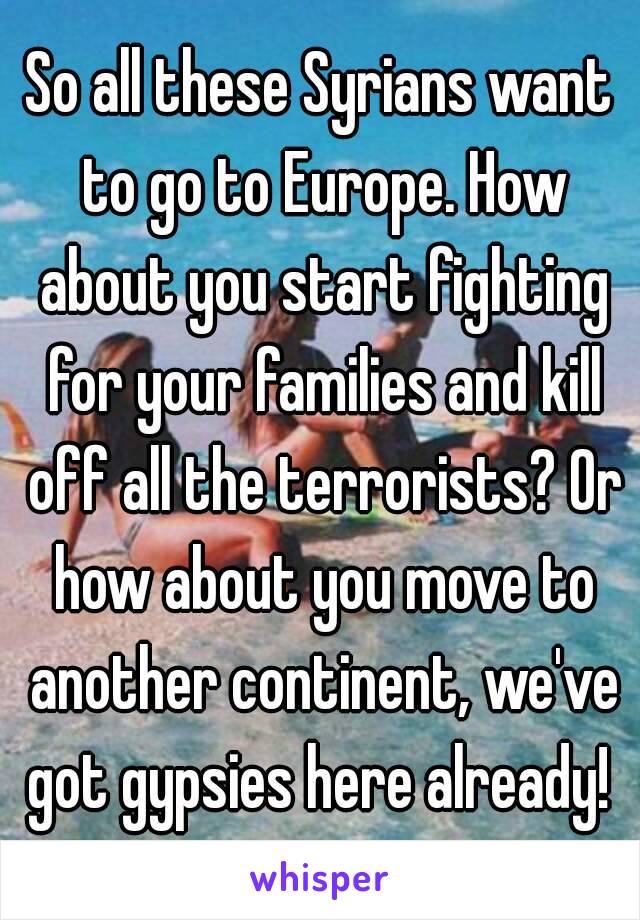 So all these Syrians want to go to Europe. How about you start fighting for your families and kill off all the terrorists? Or how about you move to another continent, we've got gypsies here already! 