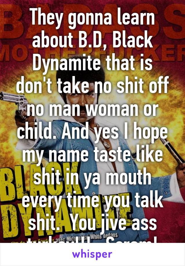 They gonna learn about B.D, Black Dynamite that is don't take no shit off no man woman or child. And yes I hope my name taste like shit in ya mouth every time you talk shit.  You jive ass turkey!!!   Scram!