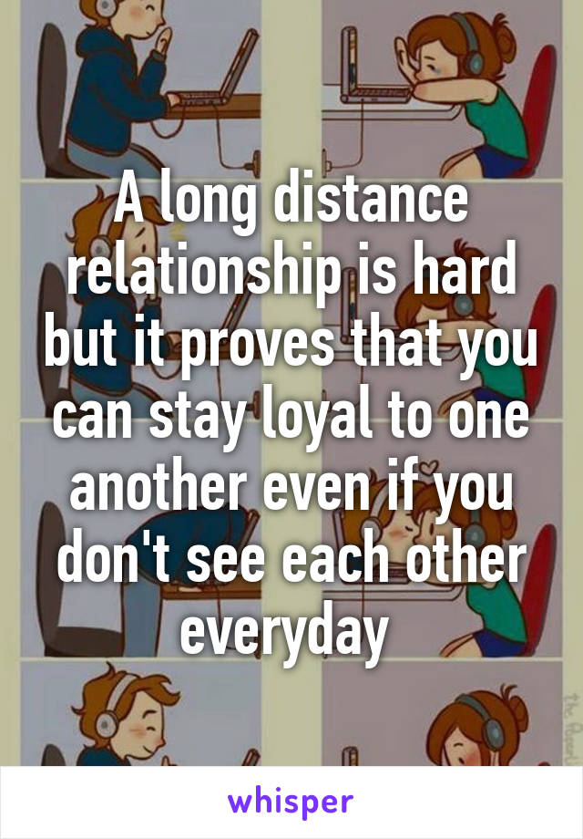 A long distance relationship is hard but it proves that you can stay loyal to one another even if you don't see each other everyday 