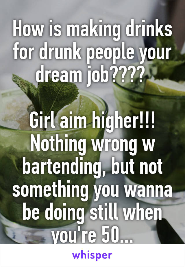How is making drinks for drunk people your dream job???? 

Girl aim higher!!! Nothing wrong w bartending, but not something you wanna be doing still when you're 50...
